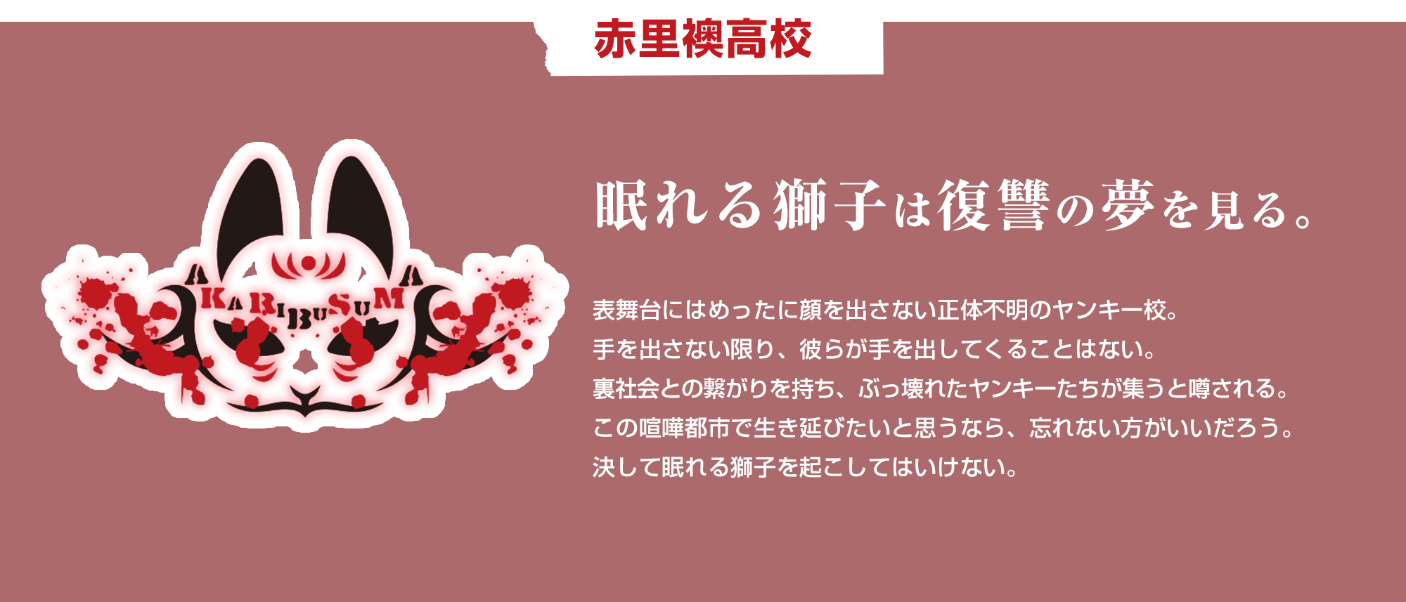 赤里襖高校 眠れる獅子は復讐の夢を見る。　表舞台にはめったに顔を出さない正体不明のヤンキー校。手を出さない限り、彼らが手を出してくることはない。裏社会との繋がりを持ち、ぶっ壊れたヤンキーたちが集うと噂される。この喧嘩都市で生き延びたいと思うなら、忘れない方がいいだろう。決して眠れる獅子を起こしてはいけない。