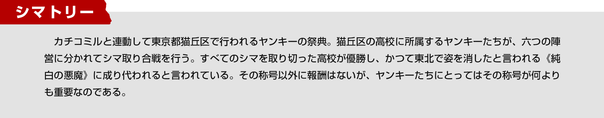 シマトリー　カチコミルと連動して東京都猫丘区で行われるヤンキーの祭典。猫丘区の高校に所属するヤンキーたちが、六つの陣営に分かれてシマ取り合戦を行う。すべてのシマを取り切った高校が優勝し、かつて東北で姿を消したと言われる《純白の悪魔》に成り代われると言われている。その称号以外に報酬はないが、ヤンキーたちにとってはその称号が何よりも重要なのである。