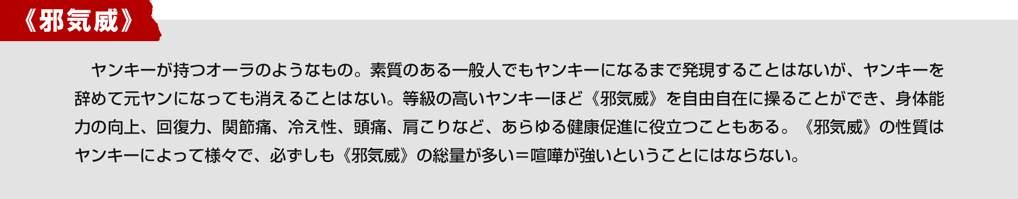 《邪気威》　ヤンキーが持つオーラのようなもの。素質のある一般人でもヤンキーになるまで発現することはないが、ヤンキーを辞めて元ヤンになっても消えることはない。等級の高いヤンキーほど《邪気威》を自由自在に操ることができ、身体能力の向上、回復力、関節痛、冷え性、頭痛、肩こりなど、あらゆる健康促進に役立つこともある。《邪気威》の性質はヤンキーによって様々で、必ずしも《邪気威》の総量が多い＝喧嘩が強いということにはならない。