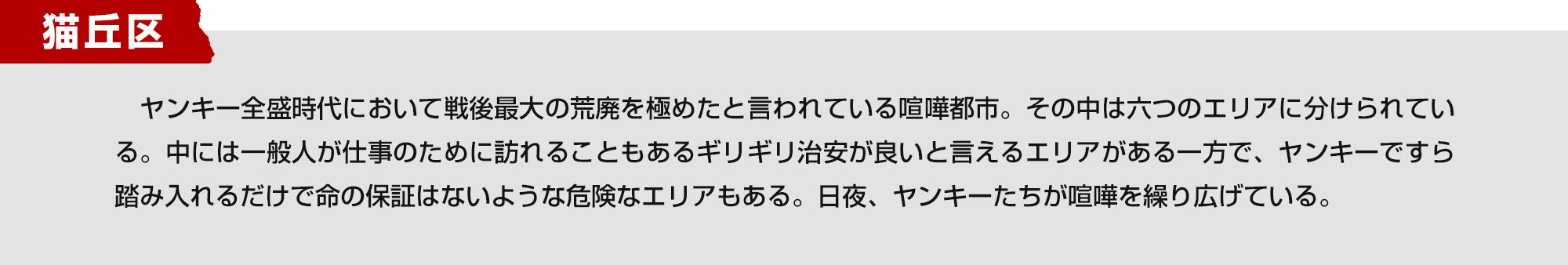 猫丘区　ヤンキー全盛時代において戦後最大の荒廃を極めたと言われている喧嘩都市。その中は六つのエリアに分けられている。中には一般人が仕事のために訪れることもあるギリギリ治安が良いと言えるエリアがある一方で、ヤンキーですら踏み入れるだけで命の保証はないような危険なエリアもある。日夜、ヤンキーたちが喧嘩を繰り広げている。