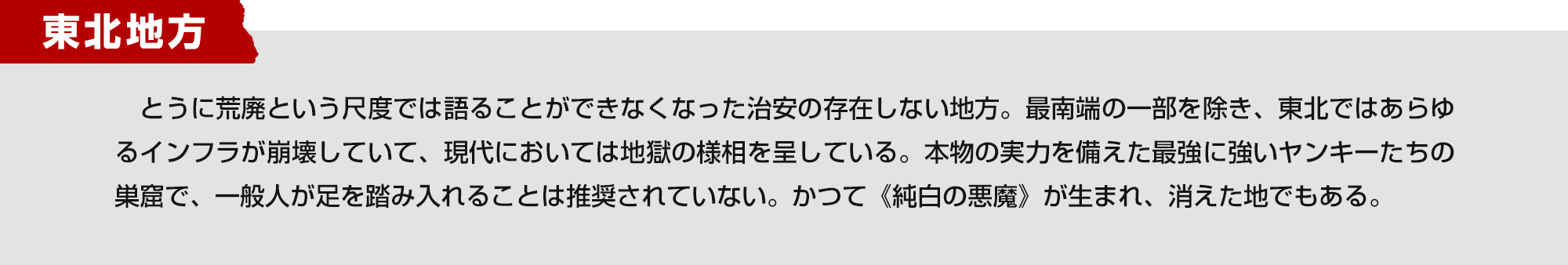 東北地方　とうに荒廃という尺度では語ることができなくなった治安の存在しない地方。最南端の一部を除き、東北ではあらゆるインフラが崩壊していて、現代においては地獄の様相を呈している。本物の実力を備えた最強に強いヤンキーたちの巣窟で、一般人が足を踏み入れることは推奨されていない。かつて《純白の悪魔》が生まれ、消えた地でもある。