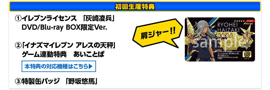 ［初回生産特典］ ①イレブンライセンス 「灰崎凌兵」 DVD/BD BOX限定Ver.　②「イナズマイレブン アレスの天秤」ゲーム連動特典　あいことば　③特製缶バッチ「野坂悠馬」