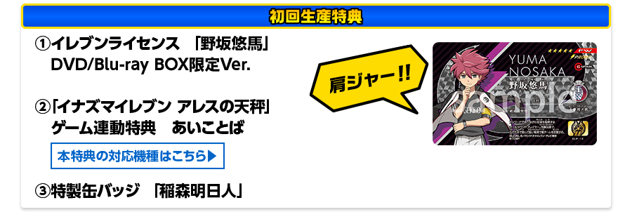 ［初回生産特典］①イレブンライセンス 「野坂悠馬」 DVD/Blu-ray BOX限定Ver.　②「イナズマイレブン アレスの天秤」ゲーム連動特典　あいことば　③特製缶バッジ 「稲森明日人」