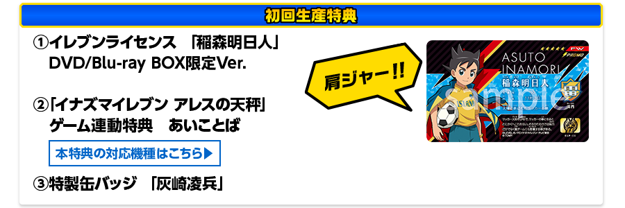 ［初回生産特典］①イレブンライセンス 「稲森明日人」DVD/Blu-ray BOX限定Ver.　②「イナズマイレブン アレスの天秤」ゲーム連動特典　あいことば　③特製缶バッジ 「灰崎凌兵」