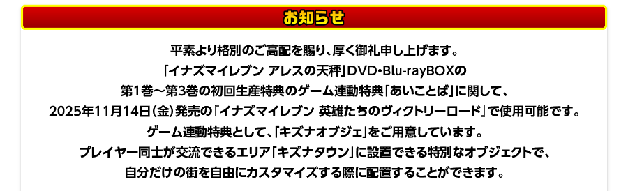 お知らせ／
平素より格別のご高配を賜り、厚く御礼申し上げます。
「イナズマイレブン アレスの天秤」DVD・Blu-rayBOXの
第1巻～第3巻の初回生産特典のゲーム連動特典「あいことば」に関して、
2025年11月14日（金）発売の『イナズマイレブン 英雄たちのヴィクトリーロード』で使用可能です。
ゲーム連動特典として、「キズナオブジェ」をご用意しています。
プレイヤー同士が交流できるエリア「キズナタウン」に設置できる特別なオブジェクトで、
自分だけの街を自由にカスタマイズする際に配置することができます。