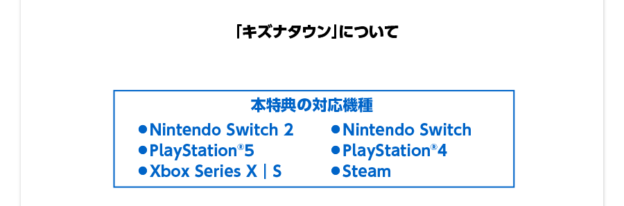 本特典の対応機種／● Nintendo Switch 2 ● Nintendo Switch ● PlayStation®5 ● PlayStation®4 ● Xbox Series X｜S ● Steam