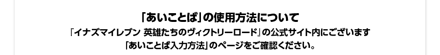 「あいことば」の使用方法について／『イナズマイレブン 英雄たちのヴィクトリーロード』の公式サイト内にございます「あいことば入力方法」のページをご確認ください。