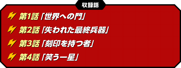 〈収録話〉第1話「世界への門」　第2話「失われた最終兵器」　第3話「刻印を持つ者」　第4話「笑う一星」