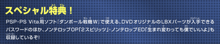スペシャル特典　特典映像としてノンテロップOP「三位一体」・ノンテロップED「目を閉じて・・・」を収録！さらにゲームソフト『ダンボール戦機W』でDVDオリジナルのLBXパーツが手に入るスペシャルパスワード第3弾も入っているぞ！！"