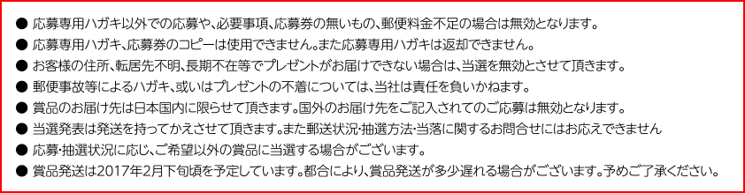 ● 応募専用ハガキ以外での応募や、必要事項、応募券の無いもの、郵便料金不足の場合は無効となります。
● 応募専用ハガキ、応募券のコピーは使用できません。また応募専用ハガキは返却できません。
● お客様の住所、転居先不明、長期不在等でプレゼントがお届けできない場合は、当選を無効とさせて頂きます。
● 郵便事故等によるハガキ、或いはプレゼントの不着については、当社は責任を負いかねます。
● 賞品のお届け先は日本国内に限らせて頂きます。国外のお届け先をご記入されてのご応募は無効となります。
● 当選発表は発送を持ってかえさせて頂きます。また郵送状況・抽選方法・当落に関するお問合せにはお応えできません
● 応募・抽選状況に応じ、ご希望以外の賞品に当選する場合がございます。
● 賞品発送は2017年2月下旬頃を予定しています。都合により、賞品発送が多少遅れる場合がございます。予めご了承ください。
