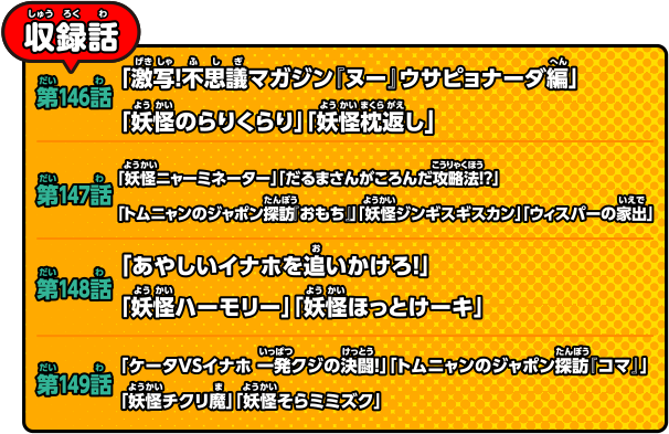 収録話 第146話「激写！不思議マガジン『ヌー』ウサピョナーダ編」「妖怪のらりくらり」「妖怪枕返し」／第147話「妖怪ニャーミネーター」「だるまさんがころんだ攻略法!?」「トムニャンのジャポン探訪『おもち』」「妖怪ジンギスギスカン」「ウィスパーの家出」／第148話「あやしいイナホを追いかけろ！」「妖怪ハーモリー」「妖怪ほっとけーキ」／第149話「ケータＶＳイナホ 一発クジの決闘！」「トムニャンのジャポン探訪『コマ』」「妖怪チクリ魔」「妖怪そらミミズク」