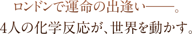 ロンドンで運命の出逢いーー。4人の化学反応が、世界を動かす。