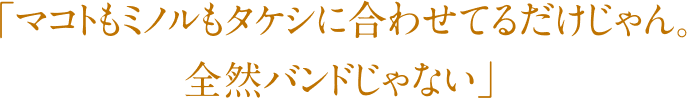 「マコトもミノルもタケシに合わせてるだけじゃん。全然バンドじゃ無い」
