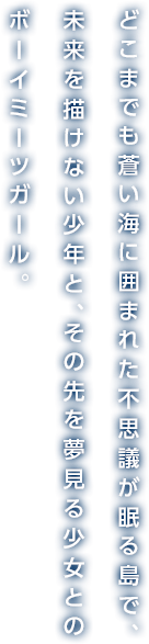 どこまでも蒼い海に囲まれた不思議が眠る島で、未来を描けない少年と、その先を夢見る少女とのボーイミーツガール。