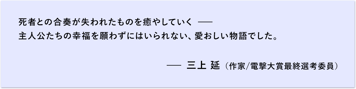 死者との合奏が失われたものを癒やしていく 主人公たちの幸福を願わずにはいられない、愛おしい物語でした。 三上 延 （作家/電撃大賞最終選考委員）