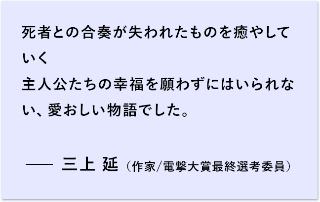 死者との合奏が失われたものを癒やしていく 主人公たちの幸福を願わずにはいられない、愛おしい物語でした。 三上 延 （作家/電撃大賞最終選考委員）