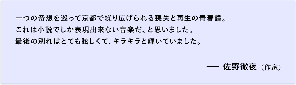 一つの奇想を巡って京都で繰り広げられる喪失と再生の青春譚。 これは小説でしか表現出来ない音楽だ、と思いました。 最後の別れはとても眩しくて、キラキラと輝いていました。 佐野徹夜（作家）