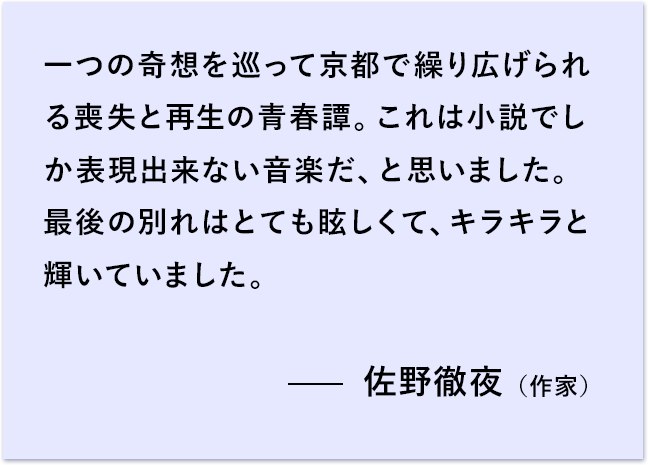 一つの奇想を巡って京都で繰り広げられる喪失と再生の青春譚。 これは小説でしか表現出来ない音楽だ、と思いました。 最後の別れはとても眩しくて、キラキラと輝いていました。 佐野徹夜（作家）