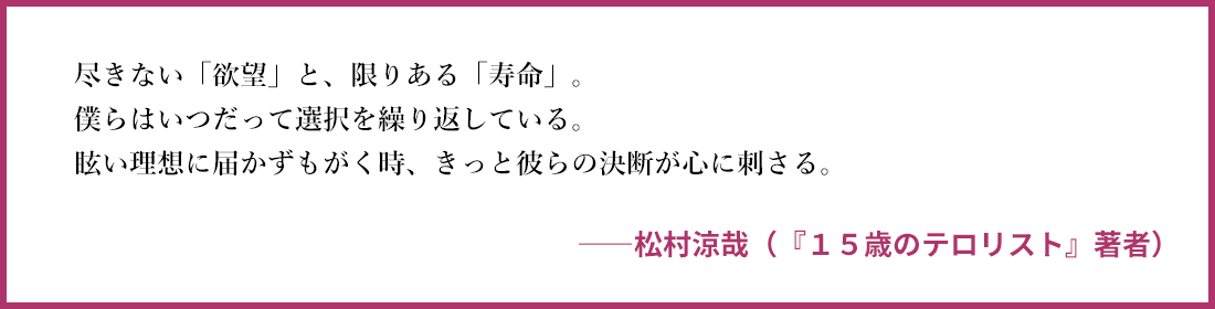 尽きない「欲望」と、限りある「寿命」。 僕らはいつだって選択を繰り返している。 眩い理想に届かずもがく時、きっと彼らの決断が心 ――松村涼哉（『１５歳のテロリスト』著者）