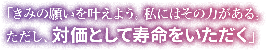 「きみの願いを叶えよう。私にはその力がある。 ただし、対価として寿命をいただく」
