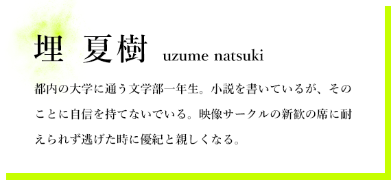埋 夏樹 都内の大学に通う文学部一年生。小説を書いているが、そのことに自信を持てないでいる。映像サークルの新歓の席に耐えられず逃げた時に優紀と親しくなる。
