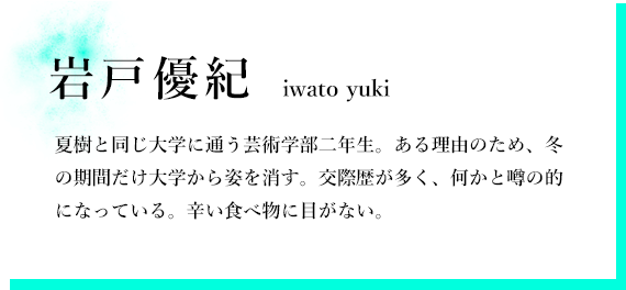 岩戸優紀 夏樹と同じ大学に通う芸術学部二年生。ある理由のため、冬の期間だけ大学から姿を消す。交際歴が多く、何かと噂の的になっている。辛い食べ物に目がない。