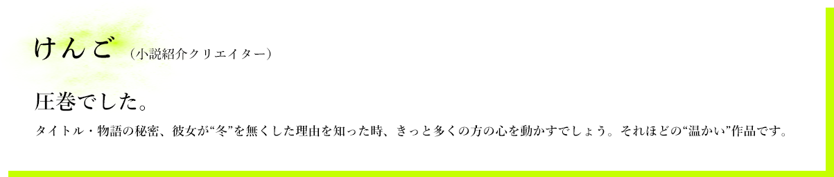 けんご（小説紹介クリエイター）　圧巻でした。　タイトル・物語の秘密、彼女が“冬”を無くした理由を知った時、きっと多くの方の心を動かすでしょう。それほどの“温かい”作品です。