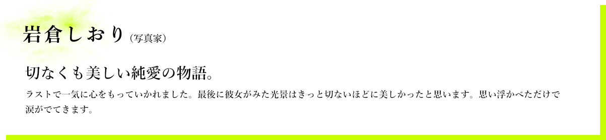 岩倉しおり（写真家）　切なくも美しい純愛の物語。　ラストで一気に心をもっていかれました。最後に彼女がみた光景はきっと切ないほどに美しかったと思います。思い浮かべただけで涙がでてきます。