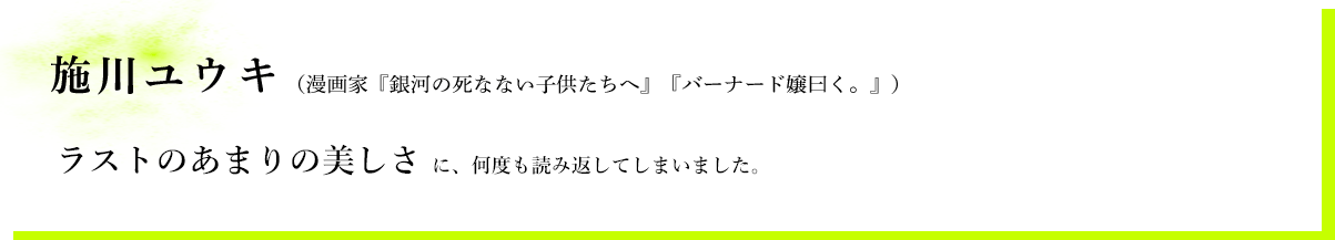 施川ユウキ（漫画家『銀河の死なない子供たちへ』『バーナード嬢曰く。』）　ラストのあまりの美しさに、何度も読み返してしまいました。