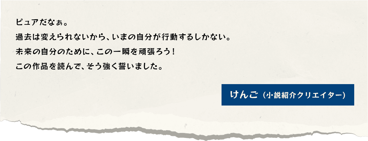 ピュアだなぁ。過去は変えられないから、いまの自分が行動するしかない。未来の自分のために、この一瞬を頑張ろう！この作品を読んで、そう強く誓いました。けんご（小説紹介クリエイター）