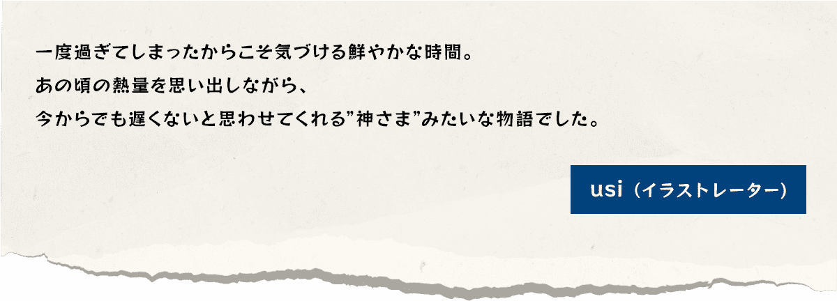 一度過ぎてしまったからこそ気づける鮮やかな時間。あの頃の熱量を思い出しながら、今からでも遅くないと思わせてくれる”神さま”みたいな物語でした。usi（イラストレーター)
