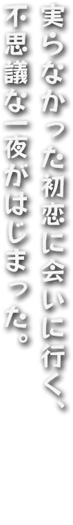 実らなかった初恋に会いに行く、不思議な一夜がはじまった。