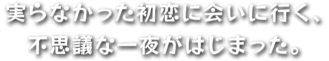 実らなかった初恋に会いに行く、不思議な一夜がはじまった。