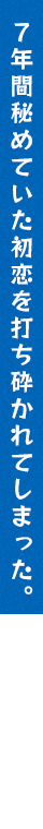 7年間秘めていた初恋を打ち砕かれてしまった。