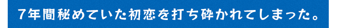 7年間秘めていた初恋を打ち砕かれてしまった。