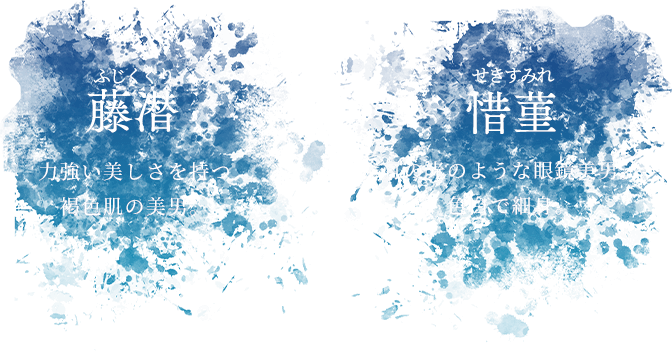 藤潜 ふじくぐり 力強い美しさを持つ褐色肌の美男。 惜菫 せきすみれ 月の光のような眼鏡美男。 色白で細身。