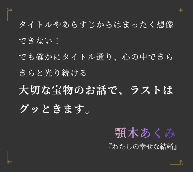 タイトルやあらすじからはまったく想像できない！ でも確かにタイトル通り、心の中できらきらと光り続ける 大切な宝物のお話で、ラストはグッときます。顎木あくみ『わたしの幸せな結婚』