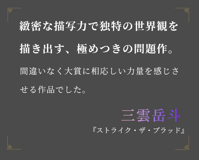 緻密な描写力で独特の世界観を描き出す、極めつきの問題作。 間違いなく大賞に相応しい力量を感じさせる作品でした。三雲岳斗 『ストライク・ザ・ブラッド』