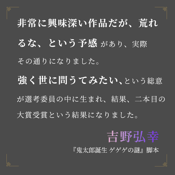 非常に興味深い作品だが、荒れるな、という予感があり、実際その通りになりました。強く世に問うてみたい、という総意が選考委員の中に生まれ、結果、二本目の大賞受賞という結果になりました。吉野弘幸『鬼太郎誕生 ゲゲゲの謎』脚本