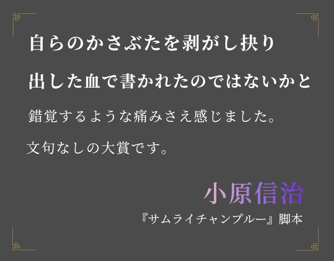 自らのかさぶたを剥がし抉り出した血で書か れたのではないかと錯覚するような痛みさえ感じました。文句なしの大賞です。小原信治『サムライチャンプルー』脚本