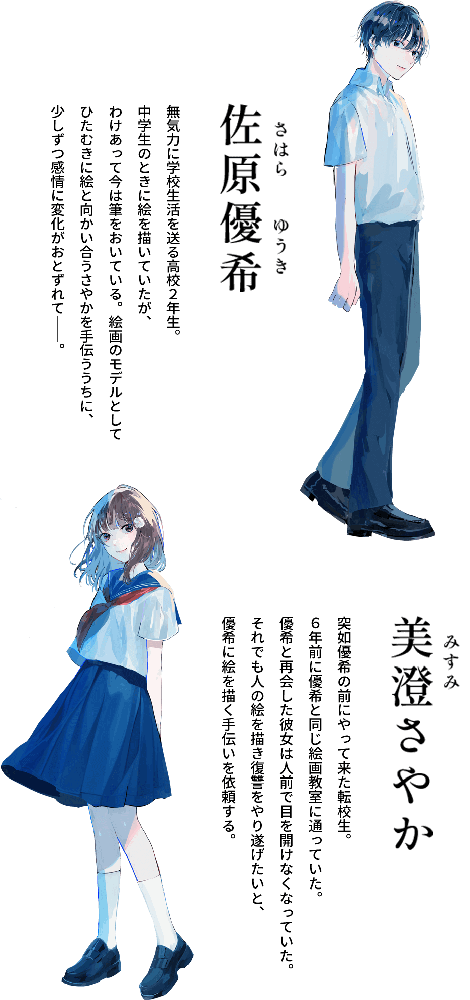 佐原優希（さはらゆうき） 無気力に学校生活を送る高校2年生。中学生のときに絵を描いていたが、わけあって今は筆をおいている。絵画のモデルとしてひたむきに絵と向かい合うさやかを手伝ううちに、少しずつ感情に変化がおとずれて――。 美澄（みすみ）さやか 突如優希の前にやって来た転校生。6年前に優希と同じ絵画教室に通っていた。優希と再会した彼女は人前で目を開けなくなっていた。それでも人の絵を描き復讐をやり遂げたいと、優希に絵を描く手伝いを依頼する。
