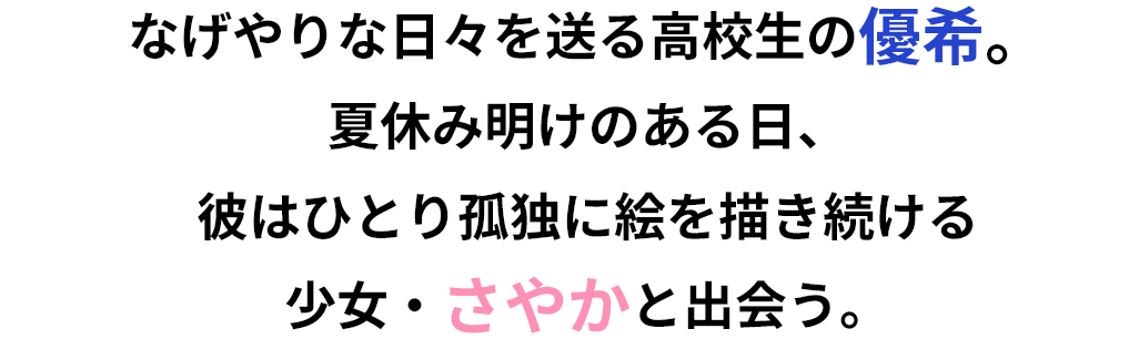 なげやりな日々を送る高校生の優希。夏休み明けのある日、彼はひとり孤独に絵を描き続ける少女・さやかと出会う。