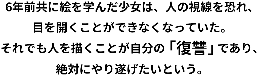 6年前共に絵を学んだ少女は、人の視線を恐れ、目を開くことができなくなっていた。それでも人を描くことが自分の「復讐」であり、絶対にやり遂げたいという。