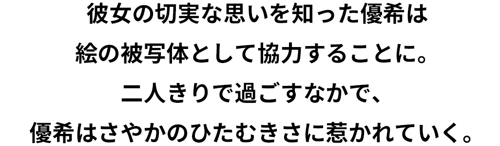 彼女の切実な思いを知った優希は絵の被写体として協力することに。二人きりで過ごすなかで、優希はさやかのひたむきさに惹かれていく。しかし、さやかには優希に打ち明けていないもう一つの秘密があって……。