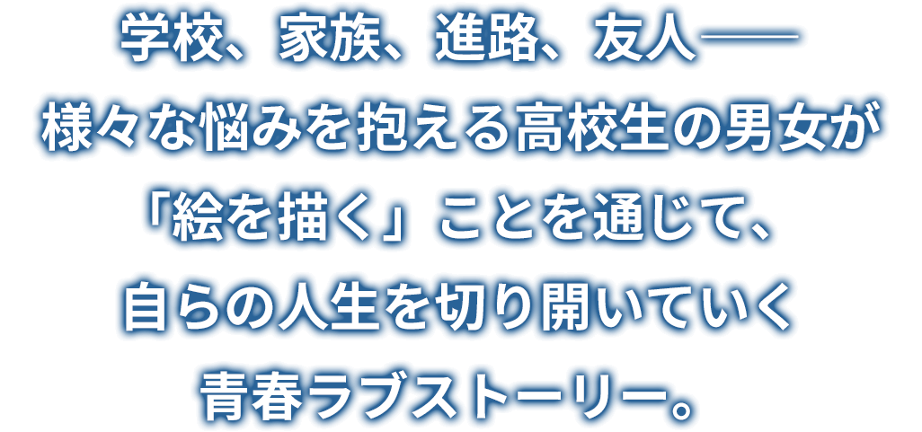 学校、家族、進路、友人――様々な悩みを抱える高校生の男女が「絵を描く」ことを通じて、自らの人生を切り開いていく青春ラブストーリー。