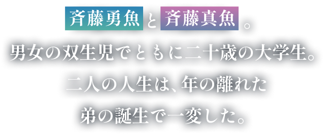 斉藤勇魚と斉藤真魚。男女の双生児でともに二十歳の大学生。二人の人生は、年の離れた弟の誕生で一変した。　