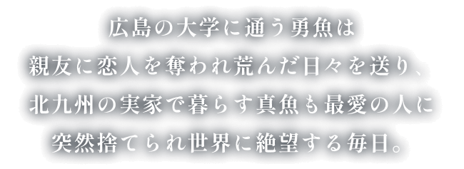 広島の大学に通う勇魚は親友に恋人を奪われ荒んだ日々を送り、北九州の実家で暮らす真魚も最愛の人に突然捨てられ世界に絶望する毎日。