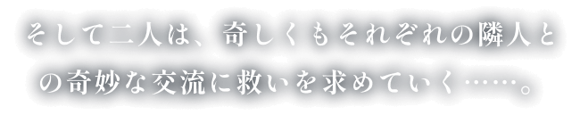 そして二人は、奇しくもそれぞれの隣人との奇妙な交流に救いを求めていく……。