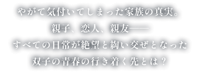 やがて気付いてしまった家族の真実。親子、恋人、親友――すべての日常が絶望と綯い交ぜとなった双子の青春の行き着く先とは？