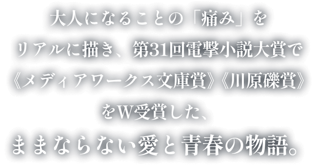 大人になることの「痛み」をリアルに描き、第31回電撃小説大賞で《メディアワークス文庫賞》《川原礫賞》をＷ受賞した、ままならない愛と青春の物語。